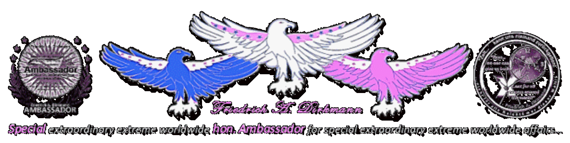 Friedrich A. Dirkmann · Special extraordinary extreme worldwide hon. Ambassador for special extraordinary extreme worldwide affairs… · Governments-, Industrials-, Economics-, Independently honorarium-, Pro-Bono-, and Prive consulter & Investor · IMAGINATIVE SOLUTIONS·FINDER! · COSMOPOLITAN · URBANE · OPERATIVE · UNIQUE · PROFESSIONAL · NON·PARTISAN · FORWARD LOOKING · WORLDWIDE · SINCE 1987 · Spezieller, außergewöhnlicher, extremer, weltweiter hon. Botschafter für spezielle, außergewöhnliche, extreme, weltweite Angelegenheiten… · Regierungen-, Industrie-, Wirtschafts-, unabhängige Honorar-, Pro-Bono-, und Privatberatungen und Investitionen · IDEENREICHER LÖSUNGEN·FINDER! · KOSMOPOLITISCH · URBAN · OPERTAIV · EINZIGARTIG · PROFESSIONELL · ÜBERPARTEILICH · ZUKUNFTSWEISEND · WELTWEIT · SEIT 1987